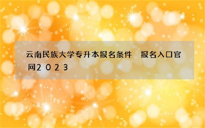 云南民族大学专升本报名条件 报名入口官网2023